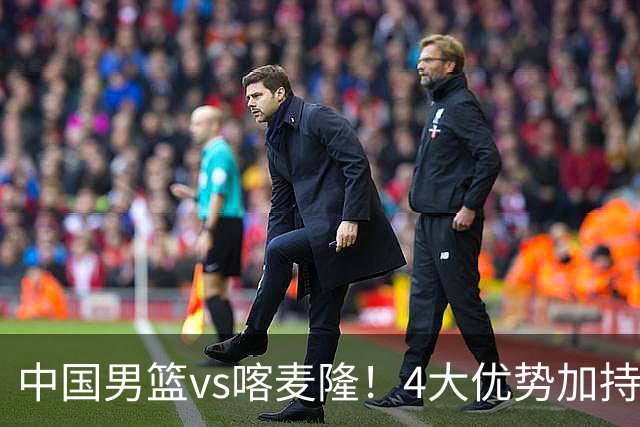 中国男篮vs喀麦隆！4大优势加持，对方有2名NBA球员，但水平一般